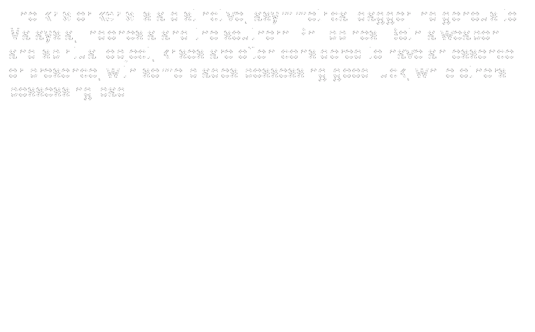 Text Box: The kris or keris is a distinctive, asymmetrical dagger indigenous to Malaysia, Indonesia and the southern Philippines. Both a weapon and spiritual object, krises are often considered to have an essence or presence, with some blades possessing good luck, while others possessing bad. 
