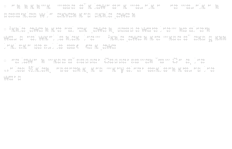 Text Box: �This is a small model of a town on a mountain. The mountain is decorated with leaves and paste jewels. 
�Paste jewels are not real jewels, people wore them so others would not want to steal them. Paste jewels are made of lead glass that can be cut to look like a jewel. 
�The town is made of copper. Copper comes from Chile, the United States, Indonesia, and many other locations around the world.
